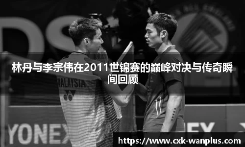 林丹与李宗伟在2011世锦赛的巅峰对决与传奇瞬间回顾